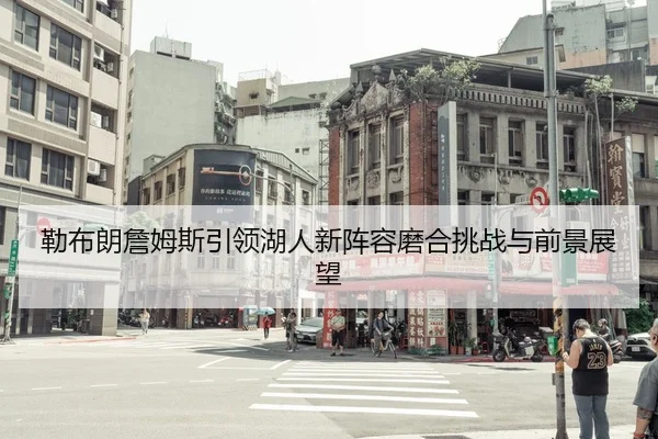 勒布朗詹姆斯引领湖人新阵容磨合挑战与前景展望