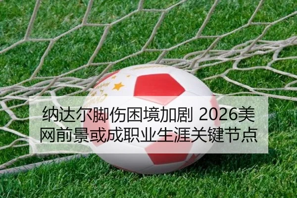 纳达尔脚伤困境加剧 2026美网前景或成职业生涯关键节点
