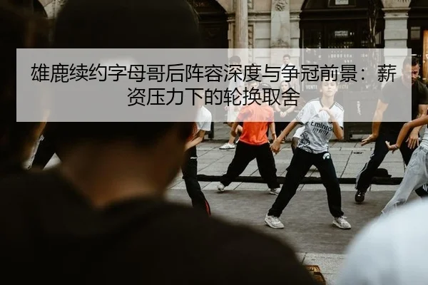 雄鹿续约字母哥后阵容深度与争冠前景：薪资压力下的轮换取舍